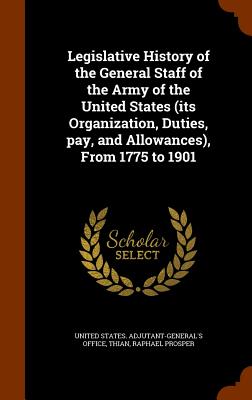 Legislative History of the General Staff of the Army of the United States (its Organization, Duties, pay, and Allowances), From 1775 to 1901 - United States Adjutant-General's Office (Creator), and Thian, Raphael Prosper