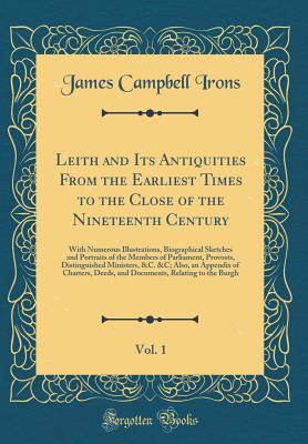 Leith and Its Antiquities from the Earliest Times to the Close of the Nineteenth Century, Vol. 1: With Numerous Illustrations, Biographical Sketches and Portraits of the Members of Parliament, Provosts, Distinguished Ministers, &c. &c; Also, an Appendix O - Irons, James Campbell