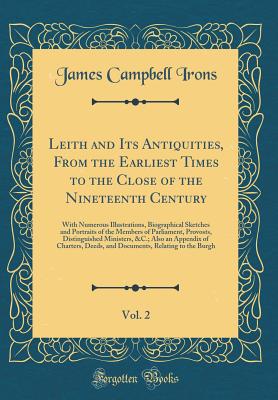 Leith and Its Antiquities, from the Earliest Times to the Close of the Nineteenth Century, Vol. 2: With Numerous Illustrations, Biographical Sketches and Portraits of the Members of Parliament, Provosts, Distinguished Ministers, &c.; Also an Appendix of C - Irons, James Campbell