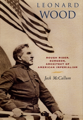 Leonard Wood: Rough Rider, Surgeon, Architect of American Imperialism - McCallum, Jack