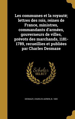 Les communes et la royaut; lettres des rois, reines de France, ministres, commandants d'armes, gouverneurs de villes, prvots des marchands, 1181-1789, recueillies et publies par Charles Desmaze - Desmaze, Charles Adrien B 1820 (Creator)