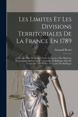 Les Limites Et Les Divisions Territoriales De La France En 1789: Ouvrage Orn De Quatre Cartes Sommaires Des Diocses, Gouvernements Gnraux, Gnralits Et Baillaiges [Sic] De France En 1789 Et Tir De L'atlas Des Bailliages - Brette, Armand