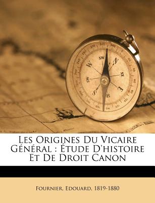 Les Origines Du Vicaire G?n?ral: ?tude d'Histoire Et de Droit Canon - 1819-1880, Fournier Edouard