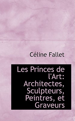 Les Princes de L'Art: Architectes, Sculpteurs, Peintres, Et Graveurs - Fallet, C?line