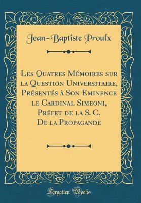 Les Quatres Memoires Sur La Question Universitaire, Presentes a Son Eminence Le Cardinal Simeoni, Prefet de la S. C. de la Propagande (Classic Reprint) - Proulx, Jean-Baptiste