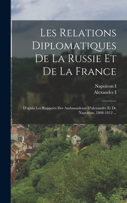 Les Relations Diplomatiques De La Russie Et De La France: D'aprs Les Rapports Des Ambassadeurs D'alexandre Et De Napolon, 1808-1812 ... - I, Napoleon, and I, Alexander