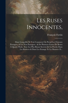 Les Ruses Innocentes,: Dans Lesquelles Se Voit Comment on Prend Les Oyseaux Passagers, & Les Non Passagers: & de Plusieurs Fortes de Bestes ? Quatre Pieds. Avec Les Plus Beaux Secrets de la Pesche Dans Les Riuieres & Dans Les Estangs. Et La Maniere D... - Fortin, Fran?ois