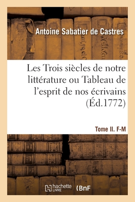 Les Trois Si?cles de Notre Litt?rature Ou Tableau de l'Esprit de Nos ?crivains: Depuis Fran?ois Ier, Jusqu'en 1772, Par Ordre Alphab?tique. Tome I. A-E - Sabatier De Castres, Antoine