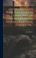 Les Vies Des Saints Pour Tous Les Jours de L'Annee, Avec de Courtes Reflexions Morales a la Fin de Chaque Vie...