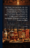 Les Vins, Les Eaux-de-vie, Les Alcools, Les Liqueurs, Les Vinaigres Et Les Bires De La France, De L'alg(c)rie Et Des Colonies Franaises Au Concours G(c)n(c)ral Et National D'agriculture De Paris En 1860