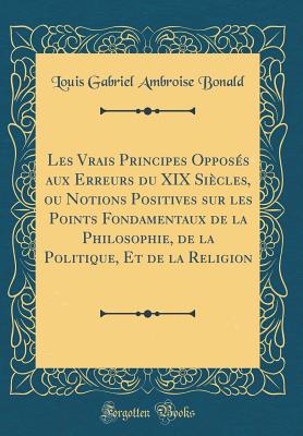 Les Vrais Principes Oppos?s Aux Erreurs Du XIX Si?cles, Ou Notions Positives Sur Les Points Fondamentaux de la Philosophie, de la Politique, Et de la Religion (Classic Reprint) - Bonald, Louis Gabriel Ambroise