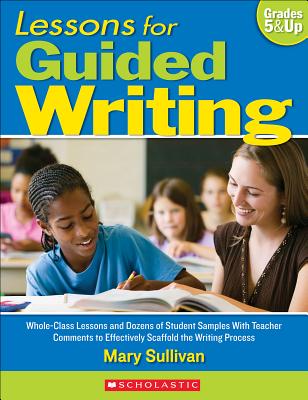 Lessons for Guided Writing, Grades 5 & Up: Whole-Class Lessons and Dozens of Student Samples with Teacher Comments to Effectively Scaffold the Writing Process - Sullivan, Mary