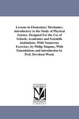 Lessons in Elementary Mechanics. introductory to the Study of Physical Science. Designed For the Use of Schools, Academies and Scientific institutions. With Numerous Exercises. by Philip Magnus, With Emendations and introduction by Prof. Devolson Wood. - Magnus, Philip, Sir
