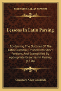 Lessons in Latin Parsing: Containing the Outlines of the Latin Grammar, Divided Into Short Portions, and Exemplified by Appropriate Exercises in Parsing