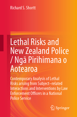 Lethal Risks and New Zealand Police / Ng  Pirihimana O Aotearoa: Contemporary Analysis of Lethal Risks Arising from Subject-Related Interactions and Interventions by Law Enforcement Officers in a National Police Service - Shortt, Richard S