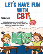 Let's Have Fun With CBT: Activity Based Worksheets And Exercises To Help Children Overcome Their Anxiety At School, Control Their Emotions And Become Resilient Children