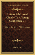 Letters Addressed Chiefly to a Young Gentleman V1: Upon Subjects of Literature (1787)