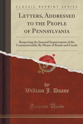 Letters, Addressed to the People of Pennsylvania: Respecting the Internal Improvement of the Commonwealth; By Means of Roads and Canals (Classic Reprint) - Duane, William J