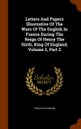 Letters And Papers Illustrative Of The Wars Of The English In France During The Reign Of Henry The Sixth, King Of England, Volume 2, Part 2