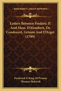 Letters Between Frederic II and Mess. D'Alembert, de Condorcet, Grimm and D'Arget (1789)