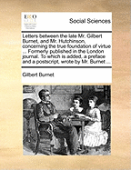 Letters Between the Late Mr. Gilbert Burnet, and Mr. Hutchinson, Concerning the True Foundation of Virtue ... Formerly Published in the London Journal. To Which is Added, a Preface and a Postscript, Wrote by Mr. Burnet