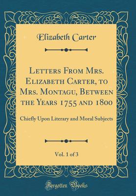 Letters from Mrs. Elizabeth Carter, to Mrs. Montagu, Between the Years 1755 and 1800, Vol. 1 of 3: Chiefly Upon Literary and Moral Subjects (Classic Reprint) - Carter, Elizabeth