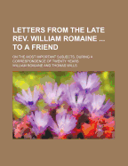 Letters from the Late REV. William Romaine ... to a Friend: On the Most Important Subjects, During a Correspondence of Twenty Years