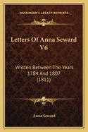 Letters of Anna Seward V6: Written Between the Years 1784 and 1807 (1811)