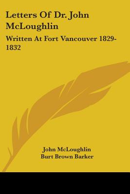 Letters Of Dr. John McLoughlin: Written At Fort Vancouver 1829-1832 - McLoughlin, John, and Barker, Burt Brown (Editor)