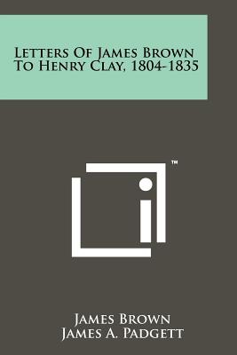 Letters of James Brown to Henry Clay, 1804-1835 - Brown, James, Bishop, and Padgett, James A (Editor)