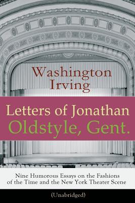 Letters of Jonathan Oldstyle, Gent. - Nine Humorous Essays on the Fashions of the Time and the New York Theater Scene (Unabridged): A Satirical Account by the Author of The Legend of Sleepy Hollow, Rip Van Winkle, Old Chirstmas, Bracebridge Hall... - Irving, Washington
