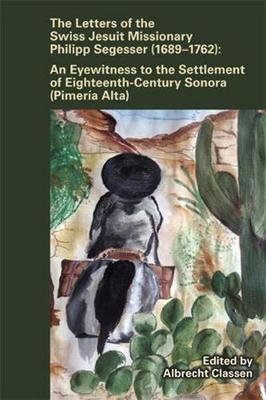 Letters of the Swiss Jesuit Missionary Philipp Segesser (1689-1762): An Eyewitness to the Settlement of Eighteenthcentury Sonora (Pimera Alta) - Classen, Albrecht