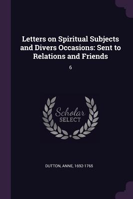 Letters on Spiritual Subjects and Divers Occasions: Sent to Relations and Friends: 6 - Dutton, Anne