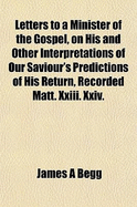 Letters to a Minister of the Gospel, on His and Other Interpretations of Our Saviour's Predictions of His Return: Recorded Matt;, XXIII, XXIV, XXV, Containing a Minute Examination of These Prophecies, and Exhibiting the Evidence They Contain That Christ's