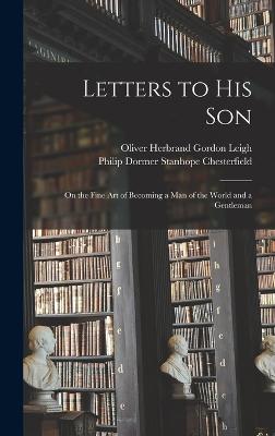 Letters to His Son: On the Fine Art of Becoming a Man of the World and a Gentleman - Leigh, Oliver Herbrand Gordon, and Chesterfield, Philip Dormer Stanhope