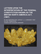 Letters Upon the Interpretation of the Federal Constitution Known as the British North America ACT, (1867): By the Honorable Mr. Justice T. J. J. Loranger. First Letter. Translation