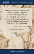 Letters Written to and for Particular Friends, on the Most Important Occasions. Directing not Only the Requisite Style and Forms to be Observed in Writing Familiar Letters; but how to Think and act Justly and Prudently, ... The Third Edition