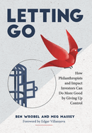 Letting Go: How Philanthropists and Impact Investors Can Do More Good By Giving Up Control: How Philanthropists and Impact Investors Can Do More Good By Giving Up Control