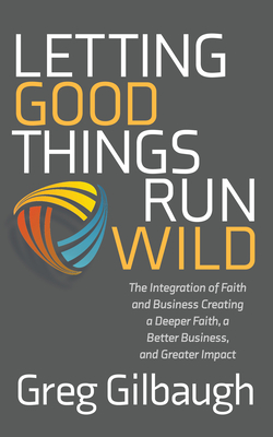 Letting Good Things Run Wild: The Integration of Faith and Business Creating a Deeper Faith, a Better Business, and Greater Impact - Gilbaugh, Greg