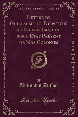 Lettre de Guillaume-Le-Disputeur Au Cousin-Jacques, Sur l'tat Prsent de Nos Colonies (Classic Reprint) - Author, Unknown
