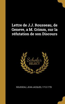 Lettre de J.J. Rousseau, de Geneve, a M. Grimm, sur la rfutation de son Discours - 1712-1778, Rousseau Jean-Jacques