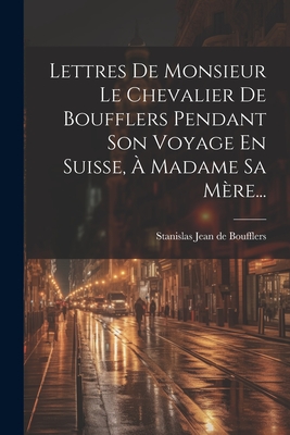 Lettres de Monsieur Le Chevalier de Boufflers Pendant Son Voyage En Suisse, a Madame Sa Mere... - Stanislas Jean de Boufflers (Creator)