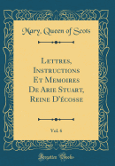 Lettres, Instructions Et Memoires de Arie Stuart, Reine d'cosse, Vol. 6 (Classic Reprint)