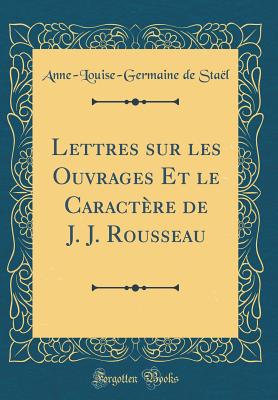 Lettres Sur Les Ouvrages Et Le Caractre de J. J. Rousseau (Classic Reprint) - Stael, Anne-Louise-Germaine De