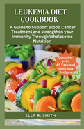 Leukemia Diet Cookbook: Over 45 Easy And Delicious Recipes. A Guide To Support Blood Cancer Treatment And Strengthen Your Immunity Through Wholesome Nutrition.