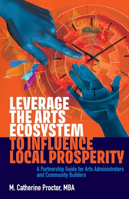 Leverage the Arts Ecosystem to Influence Local Prosperity: A partnership guide for arts administrators and community builders - Proctor, M Catherine