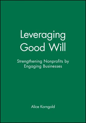 Leveraging Good Will: Strengthening Nonprofits by Engaging Businesses - Korngold, Alice