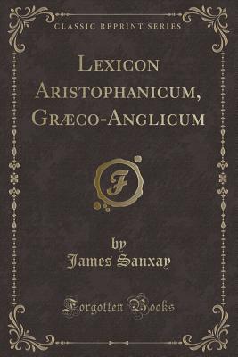 Lexicon Aristophanicum, Graeco-Anglicum (Classic Reprint) - Sanxay, James