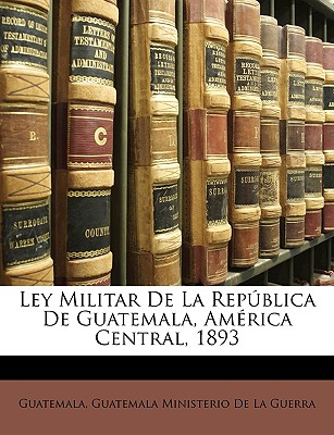 Ley Militar de La Republica de Guatemala, America Central, 1893 - Guatemala (Creator), and Guatemala Ministerio de la Guerra (Creator)