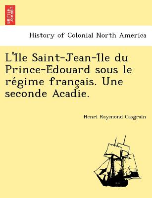 L'i Le Saint-Jean-I Le Du Prince-E Douard Sous Le Re Gime Franc Ais. Une Seconde Acadie. - Casgrain, Henri Raymond